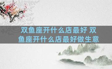 双鱼座开什么店最好 双鱼座开什么店最好做生意